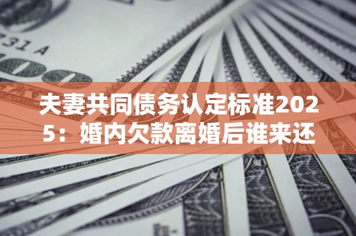 济南夫妻共同债务认定标准2025：婚内欠款离婚后谁来还？