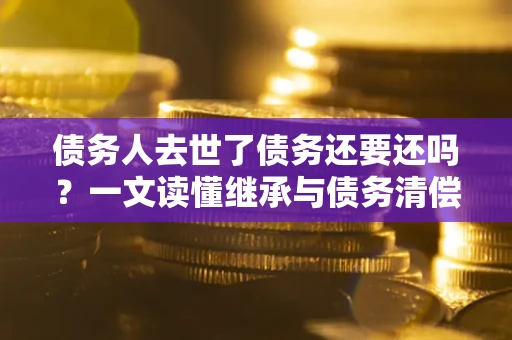 济南债务人去世了债务还要还吗？一文读懂继承与债务清偿