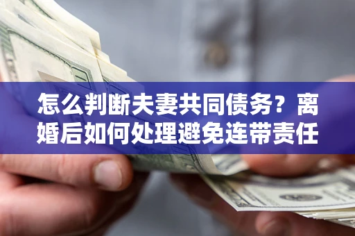 济南怎么判断夫妻共同债务？离婚后如何处理避免连带责任？