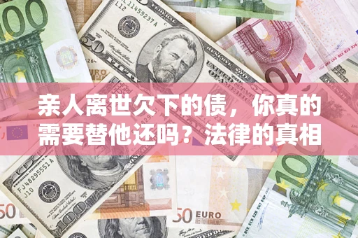 济南亲人离世欠下的债，你真的需要替他还吗？法律的真相或许与你想的不一样